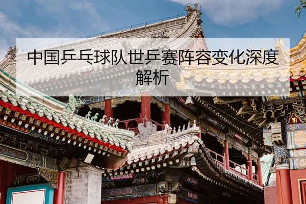 中国乒乓球队世乒赛阵容变化深度解析